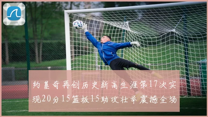 约基奇再创历史新高生涯第17次实现20分15篮板15助攻壮举震撼全场