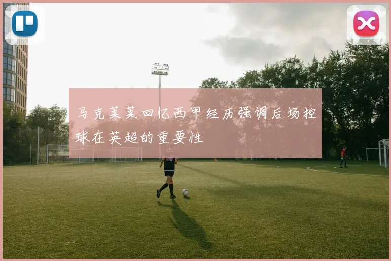 马克莱莱回忆西甲经历强调后场控球在英超的重要性