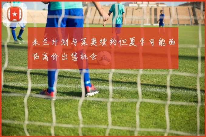 米兰计划与莱奥续约但夏季可能面临高价出售机会