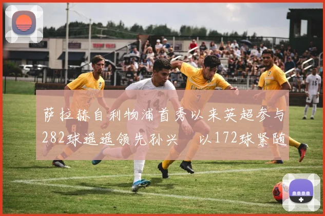 萨拉赫自利物浦首秀以来英超参与282球遥遥领先孙兴慜以172球紧随其后