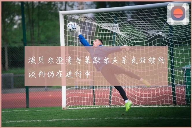 埃贝尔澄清与莱默尔关系良好续约谈判仍在进行中
