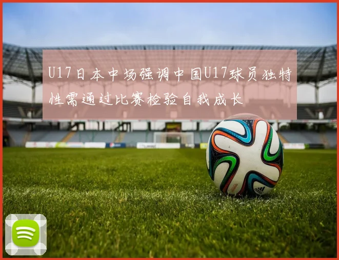 U17日本中场强调中国U17球员独特性需通过比赛检验自我成长
