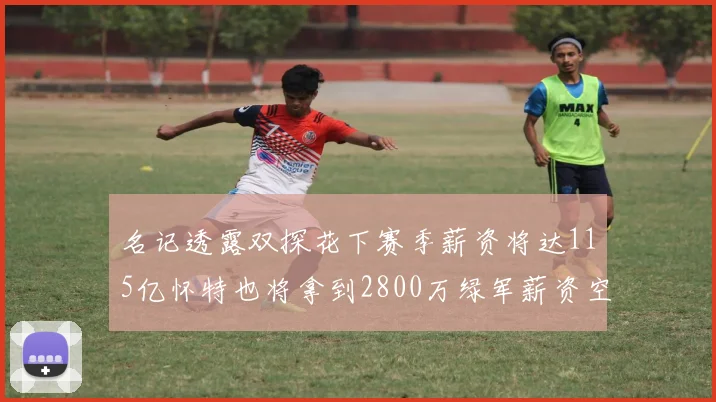 名记透露双探花下赛季薪资将达115亿怀特也将拿到2800万绿军薪资空间依旧紧张