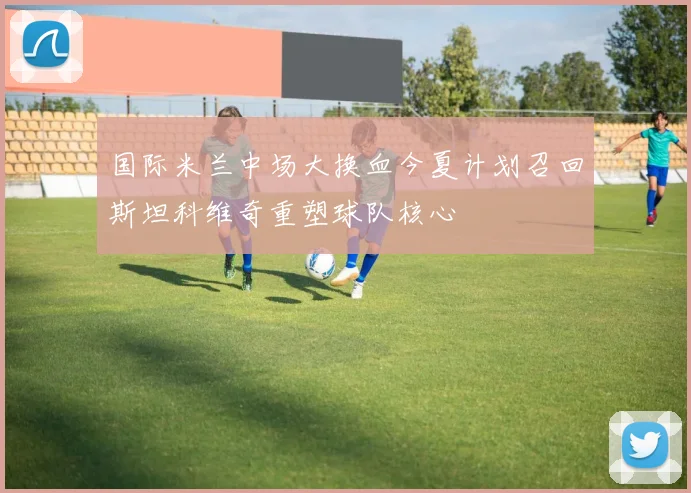 国际米兰中场大换血今夏计划召回斯坦科维奇重塑球队核心