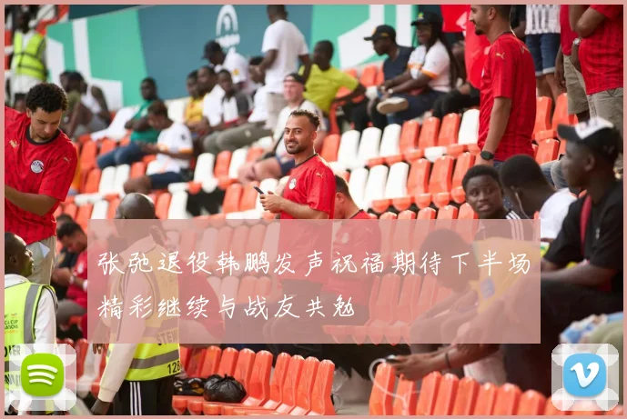 张弛退役韩鹏发声祝福期待下半场精彩继续与战友共勉