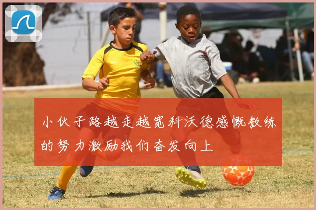 小伙子路越走越宽科沃德感慨教练的努力激励我们奋发向上