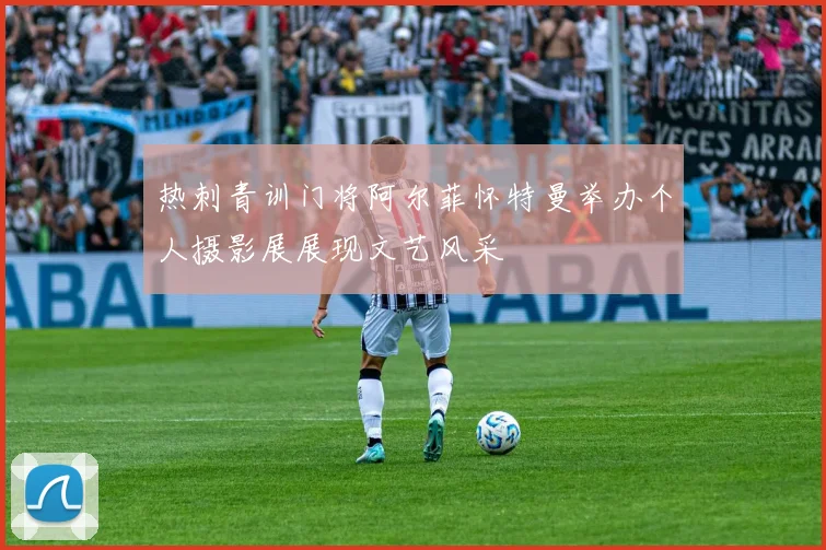 热刺青训门将阿尔菲怀特曼举办个人摄影展展现文艺风采