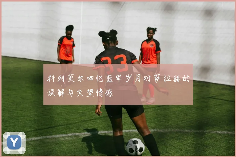科利莫尔回忆蓝军岁月对萨拉赫的误解与失望情感