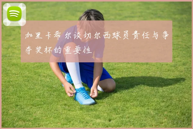 加里卡希尔谈切尔西球员责任与争夺奖杯的重要性