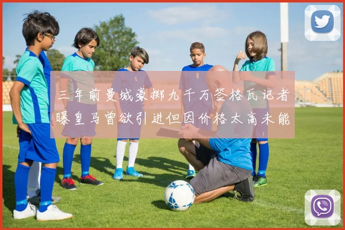 三年前曼城豪掷九千万签格瓦记者曝皇马曾欲引进但因价格太高未能成行