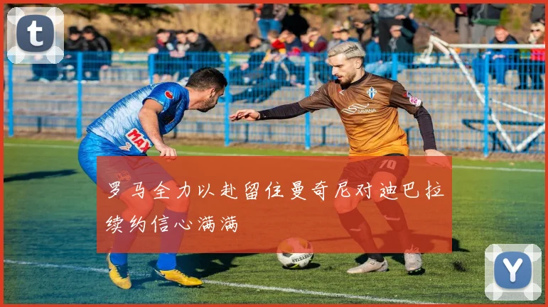 罗马全力以赴留住曼奇尼对迪巴拉续约信心满满