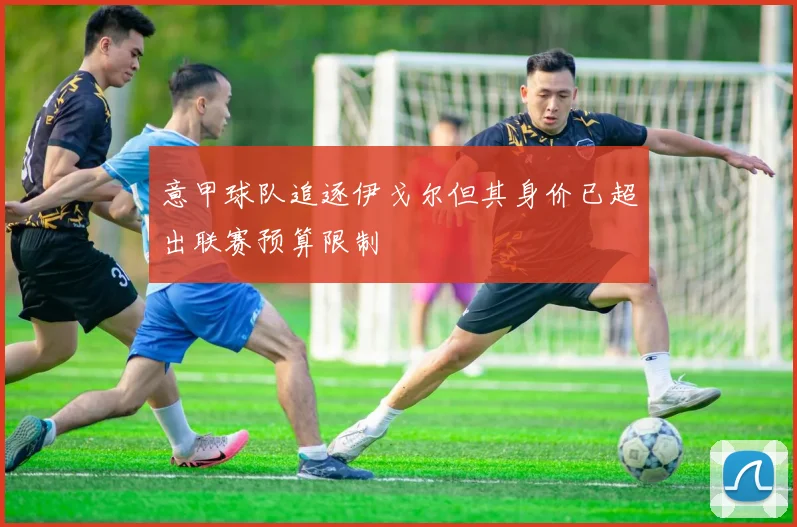 意甲球队追逐伊戈尔但其身价已超出联赛预算限制