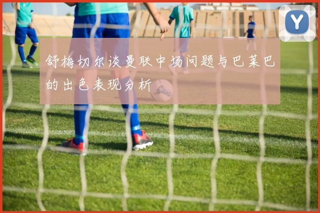 舒梅切尔谈曼联中场问题与巴莱巴的出色表现分析