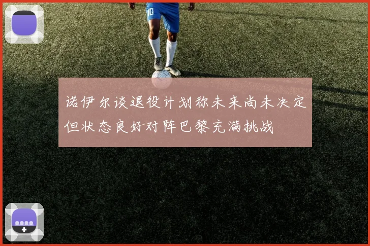 诺伊尔谈退役计划称未来尚未决定但状态良好对阵巴黎充满挑战