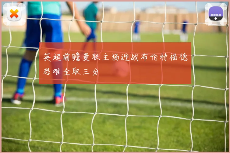 英超前瞻曼联主场迎战布伦特福德恐难全取三分