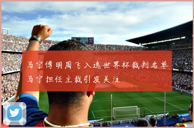 马宁傅明周飞入选世界杯裁判名单马宁担任主裁引发关注