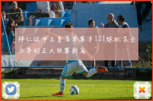拜仁欲冲击皇马单赛季121球纪录全力争创五大联赛新高