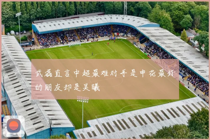 武磊直言中超最难对手是申花最好的朋友却是吴曦