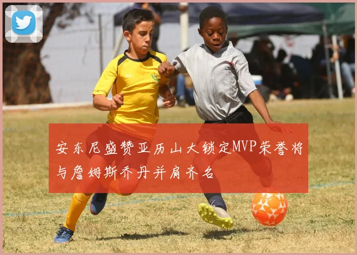 安东尼盛赞亚历山大锁定MVP荣誉将与詹姆斯乔丹并肩齐名