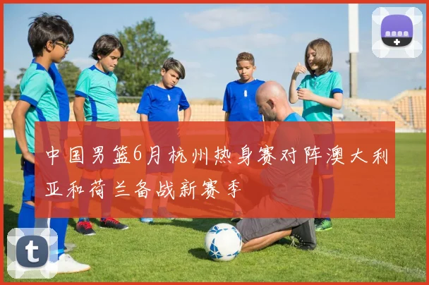 中国男篮6月杭州热身赛对阵澳大利亚和荷兰备战新赛季