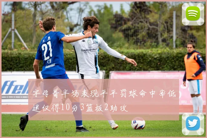 字母哥半场表现平平罚球命中率低迷仅得10分3篮板2助攻