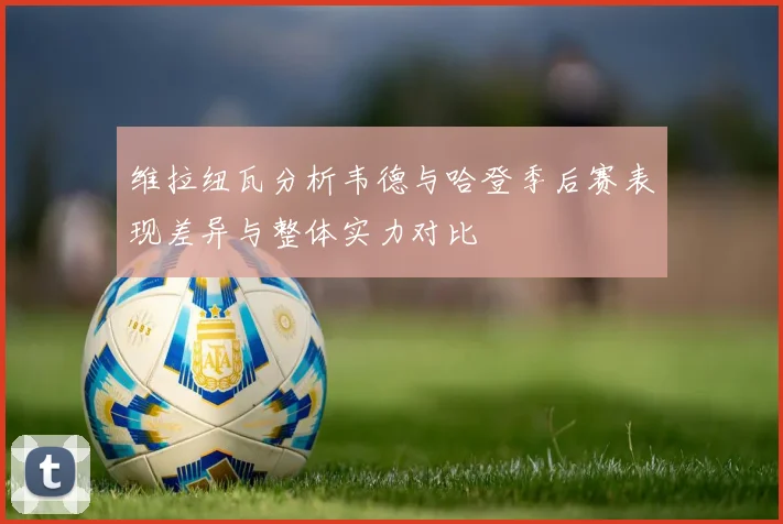 维拉纽瓦分析韦德与哈登季后赛表现差异与整体实力对比