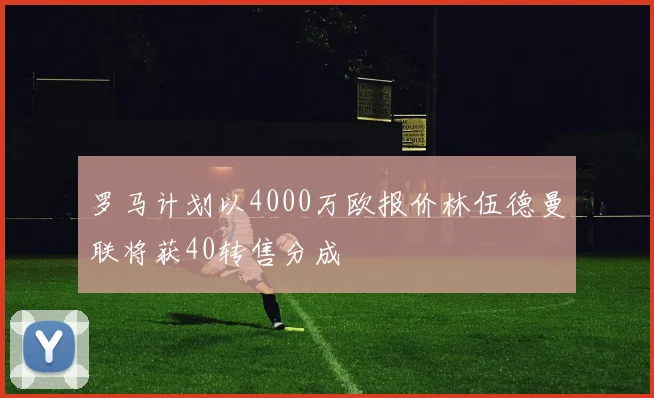 罗马计划以4000万欧报价林伍德曼联将获40转售分成