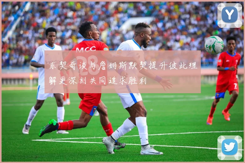 东契奇谈与詹姆斯默契提升彼此理解更深刻共同追求胜利