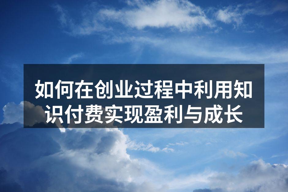 如何在创业过程中利用知识付费实现盈利与成长